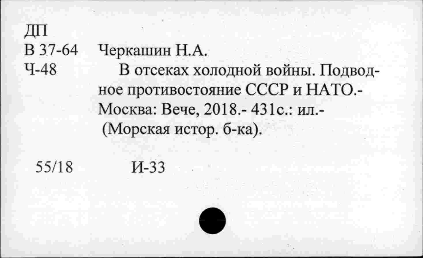 ﻿ДП В 37-64 4-48	Черкашин Н.А. В отсеках холодной войны. Подводное противостояние СССР и НАТО.-Москва: Вече, 2018.- 431с.: ил.-(Морская истор. б-ка).
55/18	И-33